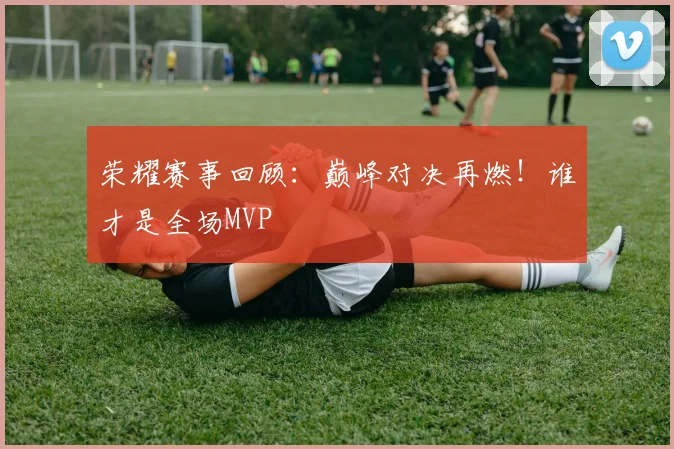 荣耀赛事回顾：巅峰对决再燃！谁才是全场MVP