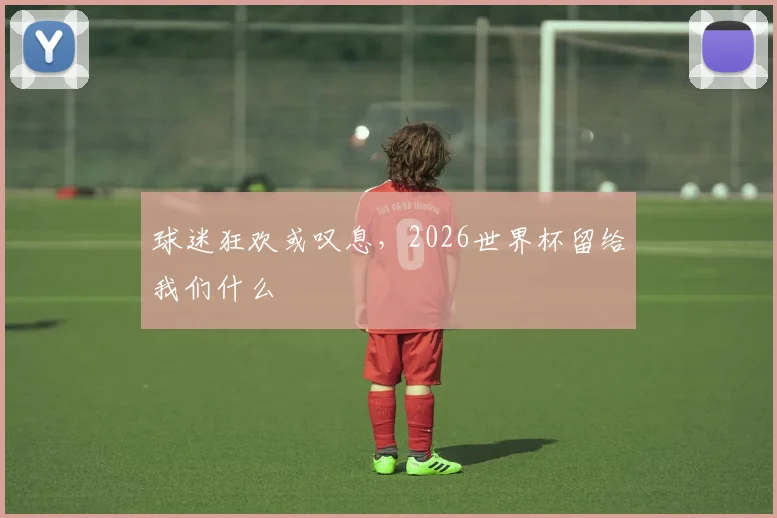 球迷狂欢或叹息，2026世界杯留给我们什么