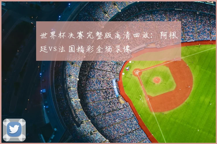 世界杯决赛完整版高清回放：阿根廷vs法国精彩全场录像