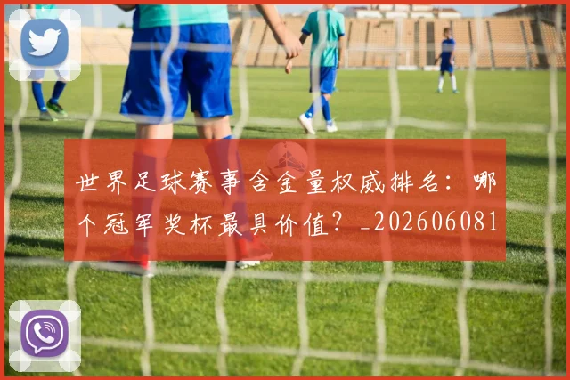 世界足球赛事含金量权威排名:哪个冠军奖杯最具价值?_20260608195052