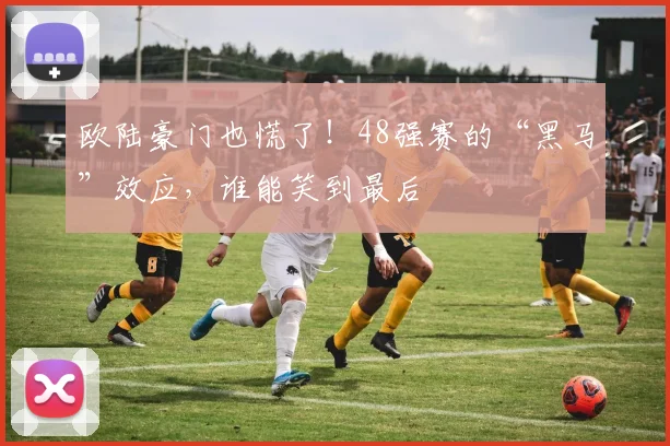 欧陆豪门也慌了！48强赛的“黑马”效应，谁能笑到最后