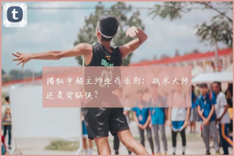 揭秘中超主帅生存法则：战术大师还是背锅侠？
