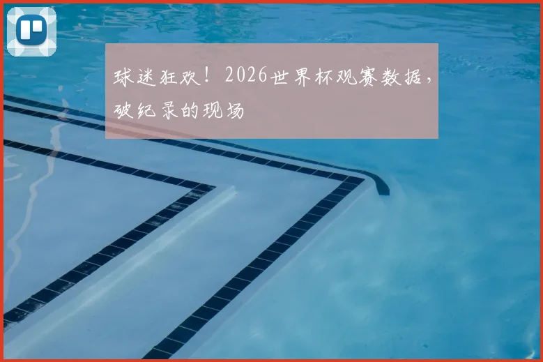 球迷狂欢！2026世界杯观赛数据，破纪录的现场