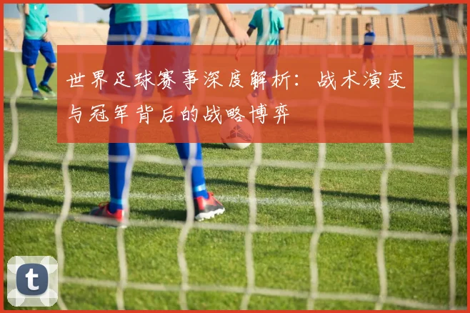 世界足球赛事深度解析：战术演变与冠军背后的战略博弈