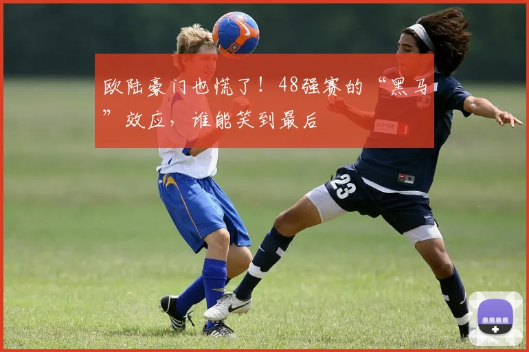 欧陆豪门也慌了！48强赛的“黑马”效应，谁能笑到最后
