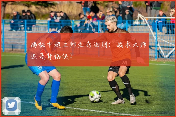 揭秘中超主帅生存法则：战术大师还是背锅侠？